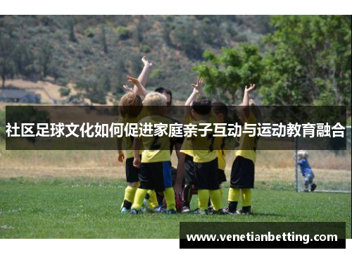 社区足球文化如何促进家庭亲子互动与运动教育融合